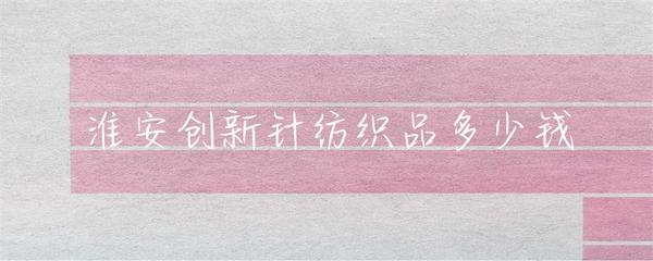 淮安針紡織品市場(chǎng)行情與價(jià)格指南